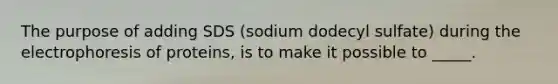 The purpose of adding SDS (sodium dodecyl sulfate) during the electrophoresis of proteins, is to make it possible to _____.