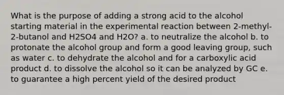 What is the purpose of adding a strong acid to the alcohol starting material in the experimental reaction between 2-methyl-2-butanol and H2SO4 and H2O? a. to neutralize the alcohol b. to protonate the alcohol group and form a good <a href='https://www.questionai.com/knowledge/kBnvYg5xQm-leaving-group' class='anchor-knowledge'>leaving group</a>, such as water c. to dehydrate the alcohol and for a carboxylic acid product d. to dissolve the alcohol so it can be analyzed by GC e. to guarantee a high <a href='https://www.questionai.com/knowledge/kyOFCDjhKj-percent-yield' class='anchor-knowledge'>percent yield</a> of the desired product