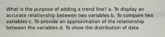 What is the purpose of adding a trend line? a. To display an accurate relationship between two variables b. To compare two variables c. To provide an approximation of the relationship between the variables d. To show the distribution of data