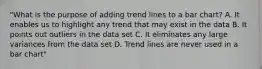 "What is the purpose of adding trend lines to a bar chart? A. It enables us to highlight any trend that may exist in the data B. It points out outliers in the data set C. It eliminates any large variances from the data set D. Trend lines are never used in a bar chart"