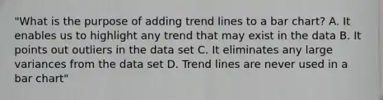 "What is the purpose of adding trend lines to a bar chart? A. It enables us to highlight any trend that may exist in the data B. It points out outliers in the data set C. It eliminates any large variances from the data set D. Trend lines are never used in a bar chart"