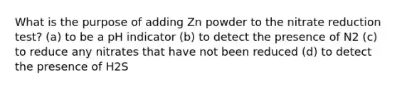 What is the purpose of adding Zn powder to the nitrate reduction test? (a) to be a pH indicator (b) to detect the presence of N2 (c) to reduce any nitrates that have not been reduced (d) to detect the presence of H2S