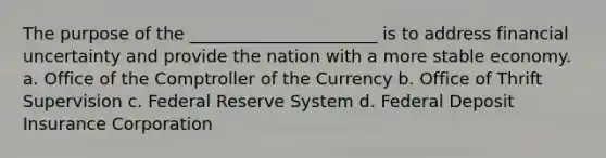 The purpose of the ______________________ is to address financial uncertainty and provide the nation with a more stable economy. a. Office of the Comptroller of the Currency b. Office of Thrift Supervision c. Federal Reserve System d. Federal Deposit Insurance Corporation