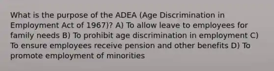 What is the purpose of the ADEA (Age Discrimination in Employment Act of 1967)? A) To allow leave to employees for family needs B) To prohibit age discrimination in employment C) To ensure employees receive pension and other benefits D) To promote employment of minorities