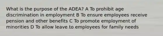 What is the purpose of the ADEA? A To prohibit age discrimination in employment B To ensure employees receive pension and other benefits C To promote employment of minorities D To allow leave to employees for family needs