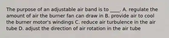 The purpose of an adjustable air band is to ____. A. regulate the amount of air the burner fan can draw in B. provide air to cool the burner motor's windings C. reduce air turbulence in the air tube D. adjust the direction of air rotation in the air tube