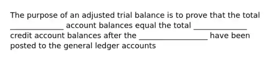 The purpose of an adjusted trial balance is to prove that the total ______________ account balances equal the total ______________ credit account balances after the __________________ have been posted to the general ledger accounts