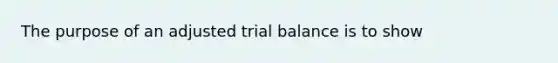 The purpose of an adjusted trial balance is to show