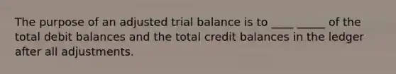 The purpose of an adjusted trial balance is to ____ _____ of the total debit balances and the total credit balances in the ledger after all adjustments.