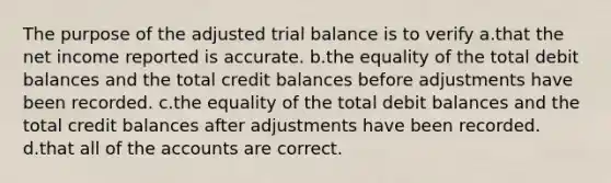 The purpose of the adjusted trial balance is to verify a.that the net income reported is accurate. b.the equality of the total debit balances and the total credit balances before adjustments have been recorded. c.the equality of the total debit balances and the total credit balances after adjustments have been recorded. d.that all of the accounts are correct.