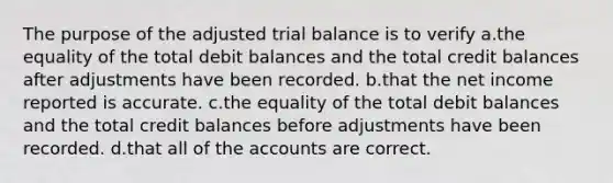 The purpose of the adjusted trial balance is to verify a.the equality of the total debit balances and the total credit balances after adjustments have been recorded. b.that the net income reported is accurate. c.the equality of the total debit balances and the total credit balances before adjustments have been recorded. d.that all of the accounts are correct.