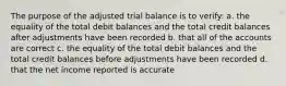 The purpose of the adjusted trial balance is to verify: a. the equality of the total debit balances and the total credit balances after adjustments have been recorded b. that all of the accounts are correct c. the equality of the total debit balances and the total credit balances before adjustments have been recorded d. that the net income reported is accurate