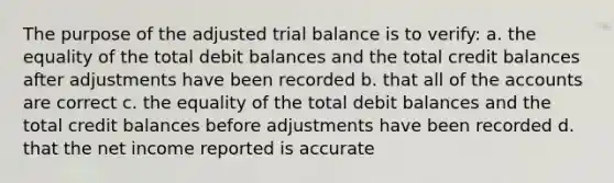 The purpose of the adjusted trial balance is to verify: a. the equality of the total debit balances and the total credit balances after adjustments have been recorded b. that all of the accounts are correct c. the equality of the total debit balances and the total credit balances before adjustments have been recorded d. that the net income reported is accurate