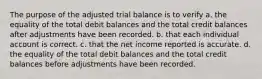 The purpose of the adjusted trial balance is to verify a. the equality of the total debit balances and the total credit balances after adjustments have been recorded. b. that each individual account is correct. c. that the net income reported is accurate. d. the equality of the total debit balances and the total credit balances before adjustments have been recorded.