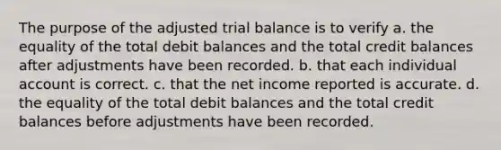 The purpose of the adjusted trial balance is to verify a. the equality of the total debit balances and the total credit balances after adjustments have been recorded. b. that each individual account is correct. c. that the net income reported is accurate. d. the equality of the total debit balances and the total credit balances before adjustments have been recorded.