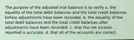 The purpose of the adjusted trial balance is to verify a. the equality of the total debit balances and the total credit balances before adjustments have been recorded. b. the equality of the total debit balances and the total credit balances after adjustments have been recorded. c. that the net income reported is accurate. d. that all of the accounts are correct.