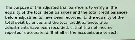 The purpose of the adjusted trial balance is to verify a. the equality of the total debit balances and the total credit balances before adjustments have been recorded. b. the equality of the total debit balances and the total credit balances after adjustments have been recorded. c. that the net income reported is accurate. d. that all of the accounts are correct.