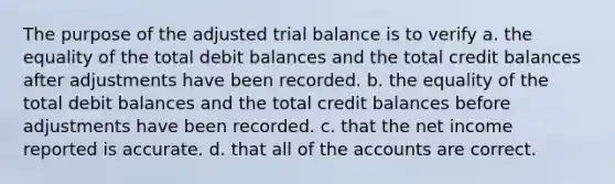 The purpose of the adjusted trial balance is to verify a. the equality of the total debit balances and the total credit balances after adjustments have been recorded. b. the equality of the total debit balances and the total credit balances before adjustments have been recorded. c. that the net income reported is accurate. d. that all of the accounts are correct.