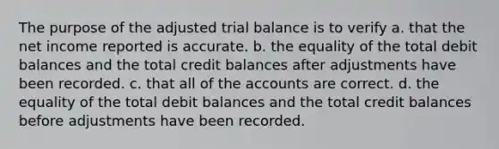 The purpose of the adjusted trial balance is to verify a. that the net income reported is accurate. b. the equality of the total debit balances and the total credit balances after adjustments have been recorded. c. that all of the accounts are correct. d. the equality of the total debit balances and the total credit balances before adjustments have been recorded.