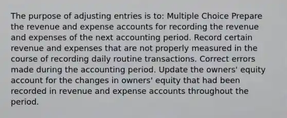 The purpose of adjusting entries is to: Multiple Choice Prepare the revenue and expense accounts for recording the revenue and expenses of the next accounting period. Record certain revenue and expenses that are not properly measured in the course of recording daily routine transactions. Correct errors made during the accounting period. Update the owners' equity account for the changes in owners' equity that had been recorded in revenue and expense accounts throughout the period.