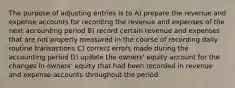 The purpose of adjusting entries is to A) prepare the revenue and expense accounts for recording the revenue and expenses of the next accounting period B) record certain revenue and expenses that are not properly measured in the course of recording daily routine transactions C) correct errors made during the accounting period D) update the owners' equity account for the changes in owners' equity that had been recorded in revenue and expense accounts throughout the period