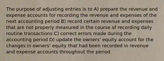 The purpose of adjusting entries is to A) prepare the revenue and expense accounts for recording the revenue and expenses of the next accounting period B) record certain revenue and expenses that are not properly measured in the course of recording daily routine transactions C) correct errors made during the accounting period D) update the owners' equity account for the changes in owners' equity that had been recorded in revenue and expense accounts throughout the period