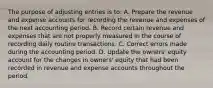 The purpose of adjusting entries is to: A. Prepare the revenue and expense accounts for recording the revenue and expenses of the next accounting period. B. Record certain revenue and expenses that are not properly measured in the course of recording daily routine transactions. C. Correct errors made during the accounting period. D. Update the owners' equity account for the changes in owners' equity that had been recorded in revenue and expense accounts throughout the period.