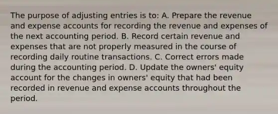 The purpose of adjusting entries is to: A. Prepare the revenue and expense accounts for recording the revenue and expenses of the next accounting period. B. Record certain revenue and expenses that are not properly measured in the course of recording daily routine transactions. C. Correct errors made during the accounting period. D. Update the owners' equity account for the changes in owners' equity that had been recorded in revenue and expense accounts throughout the period.