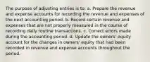 The purpose of adjusting entries is to: a. Prepare the revenue and expense accounts for recording the revenue and expenses of the next accounting period. b. Record certain revenue and expenses that are not properly measured in the course of recording daily routine transactions. c. Correct errors made during the accounting period. d. Update the owners' equity account for the changes in owners' equity that had been recorded in revenue and expense accounts throughout the period.