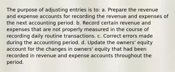 The purpose of adjusting entries is to: a. Prepare the revenue and expense accounts for recording the revenue and expenses of the next accounting period. b. Record certain revenue and expenses that are not properly measured in the course of recording daily routine transactions. c. Correct errors made during the accounting period. d. Update the owners' equity account for the changes in owners' equity that had been recorded in revenue and expense accounts throughout the period.