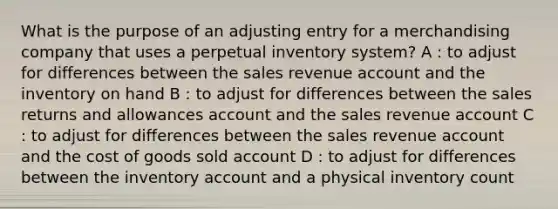 What is the purpose of an adjusting entry for a merchandising company that uses a perpetual inventory system? A : to adjust for differences between the sales revenue account and the inventory on hand B : to adjust for differences between the sales returns and allowances account and the sales revenue account C : to adjust for differences between the sales revenue account and the cost of goods sold account D : to adjust for differences between the inventory account and a physical inventory count