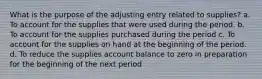 What is the purpose of the adjusting entry related to supplies? a. To account for the supplies that were used during the period. b. To account for the supplies purchased during the period c. To account for the supplies on hand at the beginning of the period. d. To reduce the supplies account balance to zero in preparation for the beginning of the next period