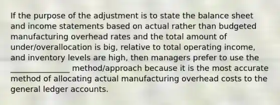 If the purpose of the adjustment is to state the balance sheet and income statements based on actual rather than budgeted manufacturing overhead rates and the total amount of under/overallocation is big, relative to total operating income, and inventory levels are high, then managers prefer to use the _______________ method/approach because it is the most accurate method of allocating actual manufacturing overhead costs to the general ledger accounts.