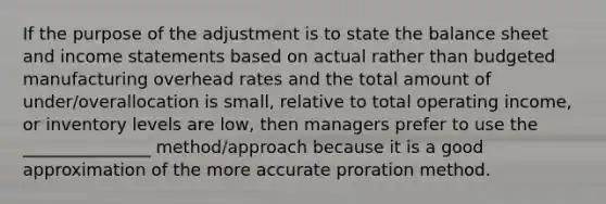 If the purpose of the adjustment is to state the balance sheet and <a href='https://www.questionai.com/knowledge/kCPMsnOwdm-income-statement' class='anchor-knowledge'>income statement</a>s based on actual rather than budgeted manufacturing overhead rates and the total amount of under/overallocation is small, relative to total operating income, or inventory levels are low, then managers prefer to use the _______________ method/approach because it is a good approximation of the more accurate proration method.