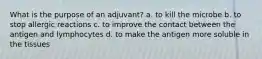 What is the purpose of an adjuvant? a. to kill the microbe b. to stop allergic reactions c. to improve the contact between the antigen and lymphocytes d. to make the antigen more soluble in the tissues