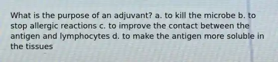 What is the purpose of an adjuvant? a. to kill the microbe b. to stop allergic reactions c. to improve the contact between the antigen and lymphocytes d. to make the antigen more soluble in the tissues