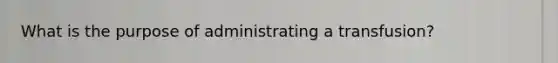 What is the purpose of administrating a transfusion?