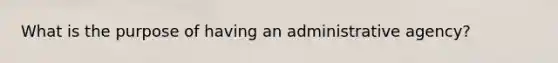 What is the purpose of having an administrative agency?