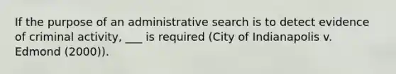 If the purpose of an administrative search is to detect evidence of criminal activity, ___ is required (City of Indianapolis v. Edmond (2000)).