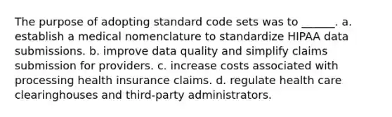 The purpose of adopting standard code sets was to ______. a. establish a medical nomenclature to standardize HIPAA data submissions. b. improve data quality and simplify claims submission for providers. c. increase costs associated with processing health insurance claims. d. regulate health care clearinghouses and third-party administrators.