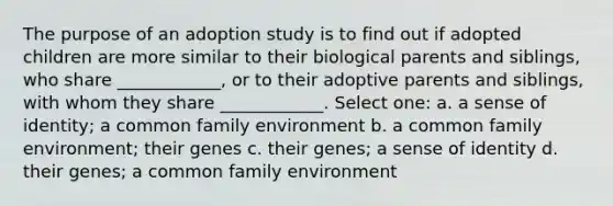 The purpose of an adoption study is to find out if adopted children are more similar to their biological parents and siblings, who share ____________, or to their adoptive parents and siblings, with whom they share ____________. Select one: a. a sense of identity; a common family environment b. a common family environment; their genes c. their genes; a sense of identity d. their genes; a common family environment