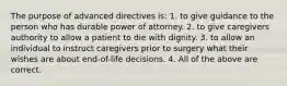 The purpose of advanced directives is: 1. to give guidance to the person who has durable power of attorney. 2. to give caregivers authority to allow a patient to die with dignity. 3. to allow an individual to instruct caregivers prior to surgery what their wishes are about end-of-life decisions. 4. All of the above are correct.