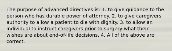 The purpose of advanced directives is: 1. to give guidance to the person who has durable power of attorney. 2. to give caregivers authority to allow a patient to die with dignity. 3. to allow an individual to instruct caregivers prior to surgery what their wishes are about end-of-life decisions. 4. All of the above are correct.