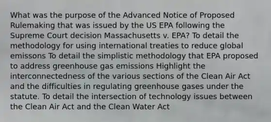 What was the purpose of the Advanced Notice of Proposed Rulemaking that was issued by the US EPA following the Supreme Court decision Massachusetts v. EPA? To detail the methodology for using international treaties to reduce global emissons To detail the simplistic methodology that EPA proposed to address greenhouse gas emissions Highlight the interconnectedness of the various sections of the Clean Air Act and the difficulties in regulating greenhouse gases under the statute. To detail the intersection of technology issues between the Clean Air Act and the Clean Water Act