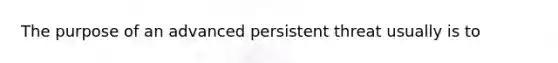 The purpose of an advanced persistent threat usually is to