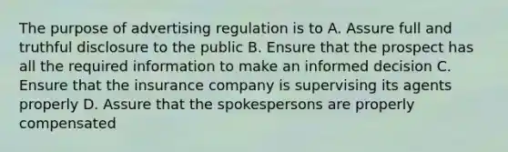 The purpose of advertising regulation is to A. Assure full and truthful disclosure to the public B. Ensure that the prospect has all the required information to make an informed decision C. Ensure that the insurance company is supervising its agents properly D. Assure that the spokespersons are properly compensated