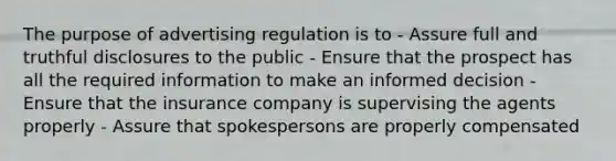 The purpose of advertising regulation is to - Assure full and truthful disclosures to the public - Ensure that the prospect has all the required information to make an informed decision - Ensure that the insurance company is supervising the agents properly - Assure that spokespersons are properly compensated