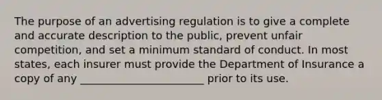 The purpose of an advertising regulation is to give a complete and accurate description to the public, prevent unfair competition, and set a minimum standard of conduct. In most states, each insurer must provide the Department of Insurance a copy of any _______________________ prior to its use.