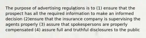 The purpose of advertising regulations is to (1) ensure that the prospect has all the required information to make an informed decision (2)ensure that the insurance company is supervising the agents properly (3) assure that spokespersons are properly compensated (4) assure full and truthful disclosures to the public