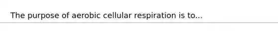 The purpose of aerobic cellular respiration is to...
